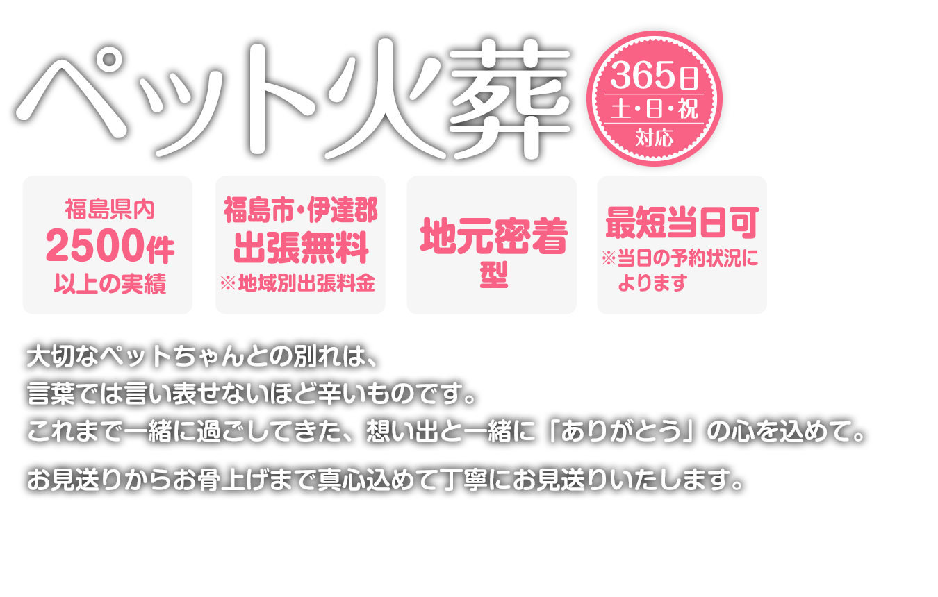 出張火葬365日対応。最短当日可能。地元密着。大切なペットちゃんとの別れは、言葉では言い表せないほど辛いものです。これまで一緒に過ごしてきた、想い出と一緒に「ありがとう」の心を込めて。お見送りからお骨上げまで真心込めて丁寧にお見送りいたします。