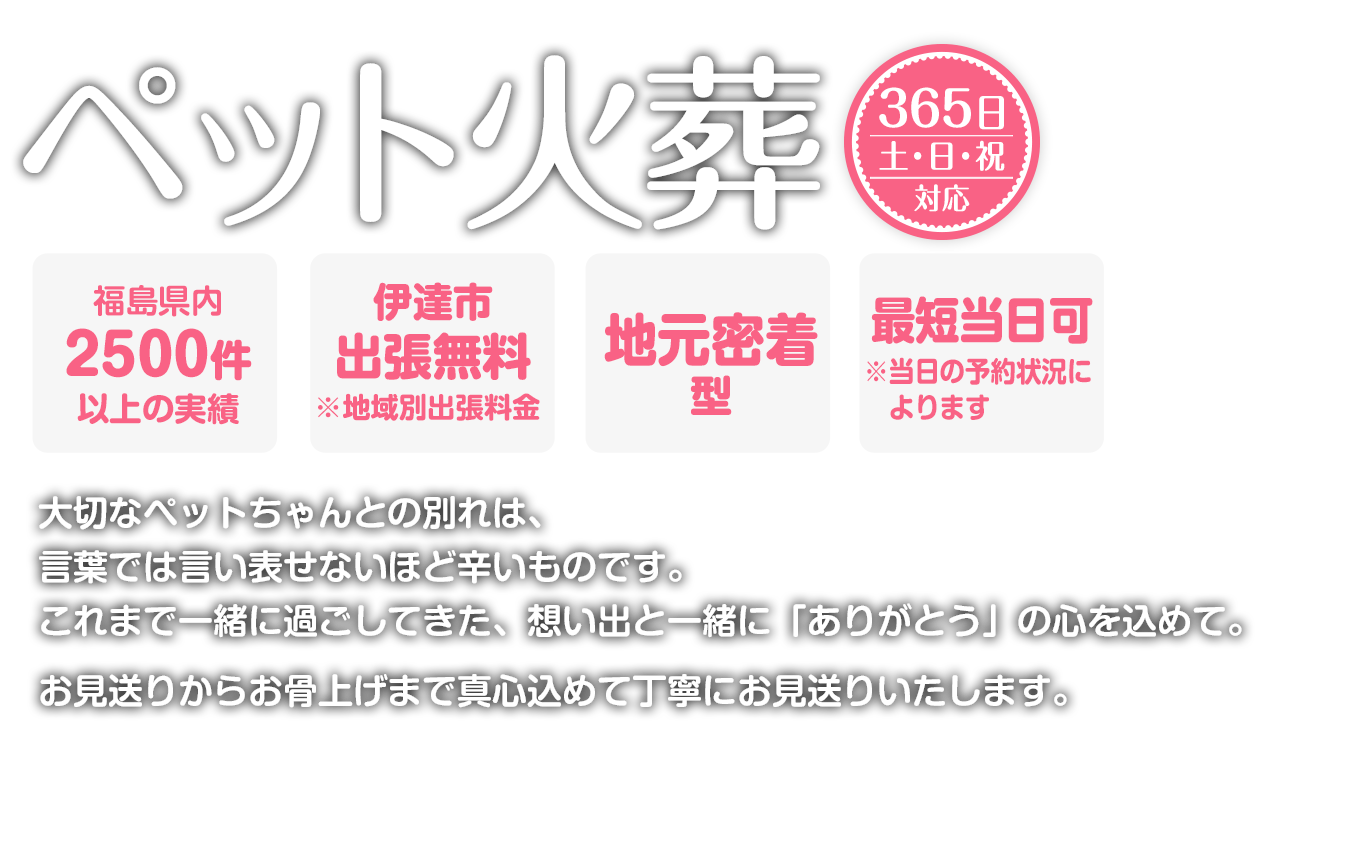 出張火葬365日対応。最短当日可能。地元密着。大切なペットちゃんとの別れは、言葉では言い表せないほど辛いものです。これまで一緒に過ごしてきた、想い出と一緒に「ありがとう」の心を込めて。お見送りからお骨上げまで真心込めて丁寧にお見送りいたします。